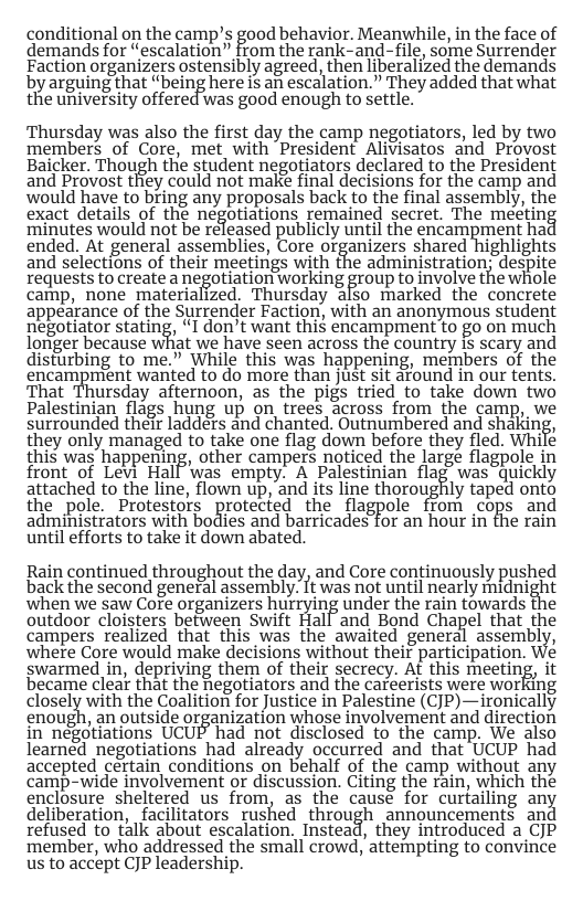 conditional on the camp’s good behavior. Meanwhile, in the face of demands for “escalation” from the rank-and-file, some Surrender Faction organizers ostensibly agreed, then liberalized the demands by arguing that “being here is an escalation.” They added that what the university offered was good enough to settle. Thursday was also the first day the camp negotiators, led by two members of Core, met with President Alivisatos and Provost Baicker. Though tho student negofiators declared to the President and Provost they could not make final decisions for the camp and would have to bring any proposals back to the final assembly, the exact details of the negotiations remained secret. The meéeting ‘minutes would not be released Eublicly until the encampment hac ended. At general assemblies, Core organizers shared highlights and selections of their meetings with the administration; despite Tequests to create a negotiation working group to involve the whole camp, none materialized. Thursday also marked the concrete appearance of the Surrender Faction, with an anonymous student ‘negotiator stating, I don’t want thi$ encampment to go on much longer becauise what we have seen across the country 15 scary and disturbing to me.” While this was happening, members of the encampment wanted to do more than just sit afound in our tents. That Thursday afternoon, as the pigs tried to take down two Palestinian flags hung up on trees across from the camp, we surrounded their ladders and chanted. Outnumbered and shaking, they only managed to take one flag down before they fled. While this was happening, other campers noticed the large flagpole in front of Levi Hall ‘was empty. A Palestinian flag was quickly attached to the line, flown up, and its line thoroughly taped onto the pole. Protestors protected the flagpole from cops and administrators with bodies and barricades for an hour in the rain until efforts to take it down abated. Rain continued throughout the day, and Core continuously pushed back the second general assembly. It was not until nearly midnight when we saw Core organizers hurrying under the rain towards the outdoor cloisters between Swift Hall and Bond Chapel that the campers realized that this was the awaited general assembly, where Core would make decisions without their participation. swarmed in, depriving them of their secrecy. At this meetinj became clear that the Regotiators and the careerists were working closely with the Coalition for Justice in Palestine (CJP)—ironically enough, an outside organization whose involvemerit and direction in negotiations UCUP had not disclosed to the camp. We also learned negotiations had already occurred and that UCUP had accepted certain conditions on behalf of the camp without any camp-wide involvement or discussion. Citing the rain, which the enclosure sheltered us from, as the causé for curfailing an deliberation, facilitators rushed through announcements an refused to talk about escalation. Instead, they introduced a CJP ‘member, who addressed the small crowd, attempting to convince us to accept CJP leadership.